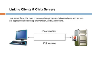 Linking Clients & Citrix Servers
In a server farm, the main communication processes between clients and servers
are application and desktop enumeration, and ICA sessions.
 