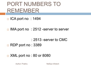 PORT NUMBERS TO
REMEMBER
 ICA port no : 1494
 IMA port no : 2512 -server to server
: 2513 -server to CMC
 RDP port no : 3389
 XML port no : 80 or 8080
Author: Prabhu NetSys Infotech
 