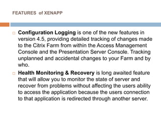 FEATURES of XENAPP
 Configuration Logging is one of the new features in
version 4.5, providing detailed tracking of changes made
to the Citrix Farm from within the Access Management
Console and the Presentation Server Console. Tracking
unplanned and accidental changes to your Farm and by
who.
 Health Monitoring & Recovery is long awaited feature
that will allow you to monitor the state of server and
recover from problems without affecting the users ability
to access the application because the users connection
to that application is redirected through another server.
 