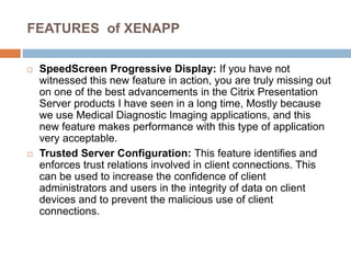 FEATURES of XENAPP
 SpeedScreen Progressive Display: If you have not
witnessed this new feature in action, you are truly missing out
on one of the best advancements in the Citrix Presentation
Server products I have seen in a long time, Mostly because
we use Medical Diagnostic Imaging applications, and this
new feature makes performance with this type of application
very acceptable.
 Trusted Server Configuration: This feature identifies and
enforces trust relations involved in client connections. This
can be used to increase the confidence of client
administrators and users in the integrity of data on client
devices and to prevent the malicious use of client
connections.
 