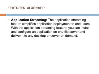 FEATURES of XENAPP
 Application Streaming: The application streaming
feature simplifies application deployment to end users.
With the application streaming feature, you can install
and configure an application on one file server and
deliver it to any desktop or server on demand.
 