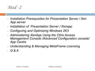 Mod -2
Author: Prabhu NetSys Infotech
 Installation Prerequisites for Presentation Server / Xen
App server
 Installation of Presentation Server / Xenapp
 Configuring and Optimizing Windows 2K3
 Administering XenApp Using the Citrix Access
Management Console /Advanced Configuration console/
App Centre
 Understanding & Managing MetaFrame Licensing
 Q & A
 