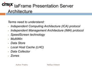 MetaFrame Presentation Server
Architecture
Author: Prabhu NetSys Infotech
Terms need to understand:
 Independent Computing Architecture (ICA) protocol
 Independent Management Architecture (IMA) protocol
 SpeedScreen technology
 MultiWin
 Data Store
 Local Host Cache (LHC)
 Data Collector
 Zones
 