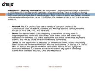 Independent Computing Architecture : The Independent Computing Architecture (ICA) protocol is
a presentation layer protocol on the OSI model. This is the engine by which a clients and XenApp
(MF) servers communicate data. It was designed by Citrix systems in such a way that can exchange
data over network bandwidth as low as 10 to 20Kbps. ICA has been shown to be 2 to 4 times faster
than RDP.
Author: Prabhu NetSys Infotech
 Network The ICA protocol can use a variety of transport protocols to
communicate data between ICA clients and XenApp servers. These protocols
include TCP/IP, IPX, SPX, and NetBIOS.
 Server In a server-based computing only screenshots showing what is
happening on the server are transmitted back to the client. The client only
interacts user interface (UI) of the application, but all the commands, keyboard
strokes, and mouse clicks are executed on the server side.
 Client As the application is executed on the remote server, all the client really
needs to be able to view and interact with the application's UI. Today, ICA clients
exist for almost any type of hardware devicefrom Pocket PCs to laptops to
traditional desktops. ICA clients also exist for almost any type of operating
system from Windows to Linux, Unix, and Macintosh.
 