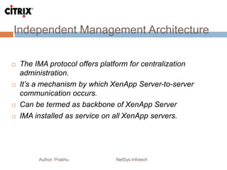 Independent Management Architecture
Author: Prabhu NetSys Infotech
 The IMA protocol offers platform for centralization
administration.
 It’s a mechanism by which XenApp Server-to-server
communication occurs.
 Can be termed as backbone of XenApp Server
 IMA installed as service on all XenApp servers.
 