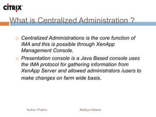 What is Centralized Administration ?
Author: Prabhu NetSys Infotech
 Centralized Administrations is the core function of
IMA and this is possible through XenApp
Management Console.
 Presentation console is a Java Based console uses
the IMA protocol for gathering information from
XenApp Server and allowed administrators /users to
make changes on farm wide basis.
 