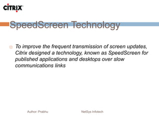 SpeedScreen Technology
Author: Prabhu NetSys Infotech
 To improve the frequent transmission of screen updates,
Citrix designed a technology, known as SpeedScreen for
published applications and desktops over slow
communications links
 