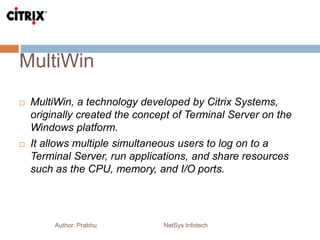 MultiWin
Author: Prabhu NetSys Infotech
 MultiWin, a technology developed by Citrix Systems,
originally created the concept of Terminal Server on the
Windows platform.
 It allows multiple simultaneous users to log on to a
Terminal Server, run applications, and share resources
such as the CPU, memory, and I/O ports.
 