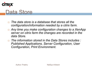 Data Store
Author: Prabhu NetSys Infotech
 The data store is a database that stores all the
configuration/information needed by a citrix farm.
 Any time you make configuration changes to a XenApp
server on citrix farm the changes are recorded in the
data Store.
 The information stored in the Data Stores includes :
Published Applications, Server Configuration, User
Configuration, Print Environment.
 