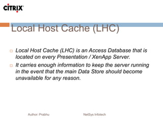 Local Host Cache (LHC)
Author: Prabhu NetSys Infotech
 Local Host Cache (LHC) is an Access Database that is
located on every Presentation / XenApp Server.
 It carries enough information to keep the server running
in the event that the main Data Store should become
unavailable for any reason.
 