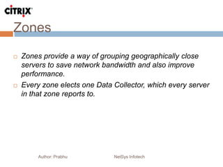 Zones
Author: Prabhu NetSys Infotech
 Zones provide a way of grouping geographically close
servers to save network bandwidth and also improve
performance.
 Every zone elects one Data Collector, which every server
in that zone reports to.
 
