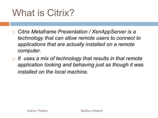 What is Citrix?
Author: Prabhu NetSys Infotech
 Citrix Metaframe Presentation / XenAppServer is a
technology that can allow remote users to connect to
applications that are actually installed on a remote
computer.
 It uses a mix of technology that results in that remote
application looking and behaving just as though it was
installed on the local machine.
 