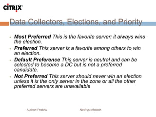 Data Collectors, Elections, and Priority
Author: Prabhu NetSys Infotech
 Most Preferred This is the favorite server; it always wins
the election.
 Preferred This server is a favorite among others to win
an election.
 Default Preference This server is neutral and can be
selected to become a DC but is not a preferred
candidate.
 Not Preferred This server should never win an election
unless it is the only server in the zone or all the other
preferred servers are unavailable
 
