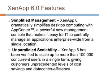 XenApp 6.0 Features
 Simplified Management – XenApp 6
dramatically simplifies desktop computing with
AppCenter™, a powerful new management
console that makes it easy for IT to centrally
manage all applications enterprise-wide from a
single location.
 Unparalleled Scalability – XenApp 6 has
been verified to scale up to more than 100,000
concurrent users in a single farm, giving
customers unprecedented levels of cost
savings and datacenter efficiency.Author: Prabhu NetSys Infotech
 