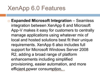 XenApp 6.0 Features
 Expanded Microsoft Integration – Seamless
integration between XenApp 6 and Microsoft
App-V makes it easy for customers to centrally
manage applications using whatever mix of
local and hosted solutions best fit their unique
requirements. XenApp 6 also includes full
support for Microsoft Windows Server 2008
R2, adding a broad range of platform
enhancements including simplified
provisioning, easier automation, and more
efficient power consumption.Author: Prabhu NetSys Infotech
 