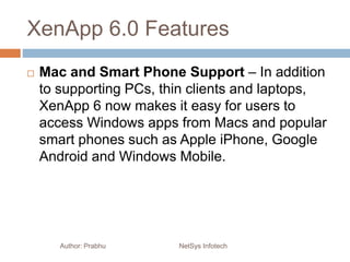 XenApp 6.0 Features
 Mac and Smart Phone Support – In addition
to supporting PCs, thin clients and laptops,
XenApp 6 now makes it easy for users to
access Windows apps from Macs and popular
smart phones such as Apple iPhone, Google
Android and Windows Mobile.
Author: Prabhu NetSys Infotech
 