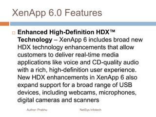 XenApp 6.0 Features
 Enhanced High-Definition HDX™
Technology – XenApp 6 includes broad new
HDX technology enhancements that allow
customers to deliver real-time media
applications like voice and CD-quality audio
with a rich, high-definition user experience.
New HDX enhancements in XenApp 6 also
expand support for a broad range of USB
devices, including webcams, microphones,
digital cameras and scanners
Author: Prabhu NetSys Infotech
 