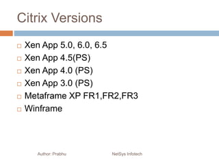 Citrix Versions
 Xen App 5.0, 6.0, 6.5
 Xen App 4.5(PS)
 Xen App 4.0 (PS)
 Xen App 3.0 (PS)
 Metaframe XP FR1,FR2,FR3
 Winframe
Author: Prabhu NetSys Infotech
 