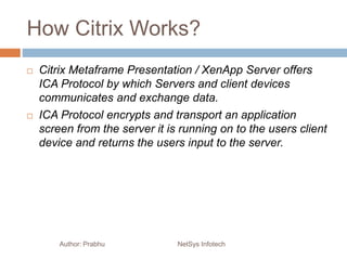 How Citrix Works?
Author: Prabhu NetSys Infotech
 Citrix Metaframe Presentation / XenApp Server offers
ICA Protocol by which Servers and client devices
communicates and exchange data.
 ICA Protocol encrypts and transport an application
screen from the server it is running on to the users client
device and returns the users input to the server.
 