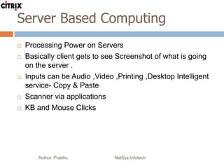 Server Based Computing
Author: Prabhu NetSys Infotech
 Processing Power on Servers
 Basically client gets to see Screenshot of what is going
on the server .
 Inputs can be Audio ,Video ,Printing ,Desktop Intelligent
service- Copy & Paste
 Scanner via applications
 KB and Mouse Clicks
 