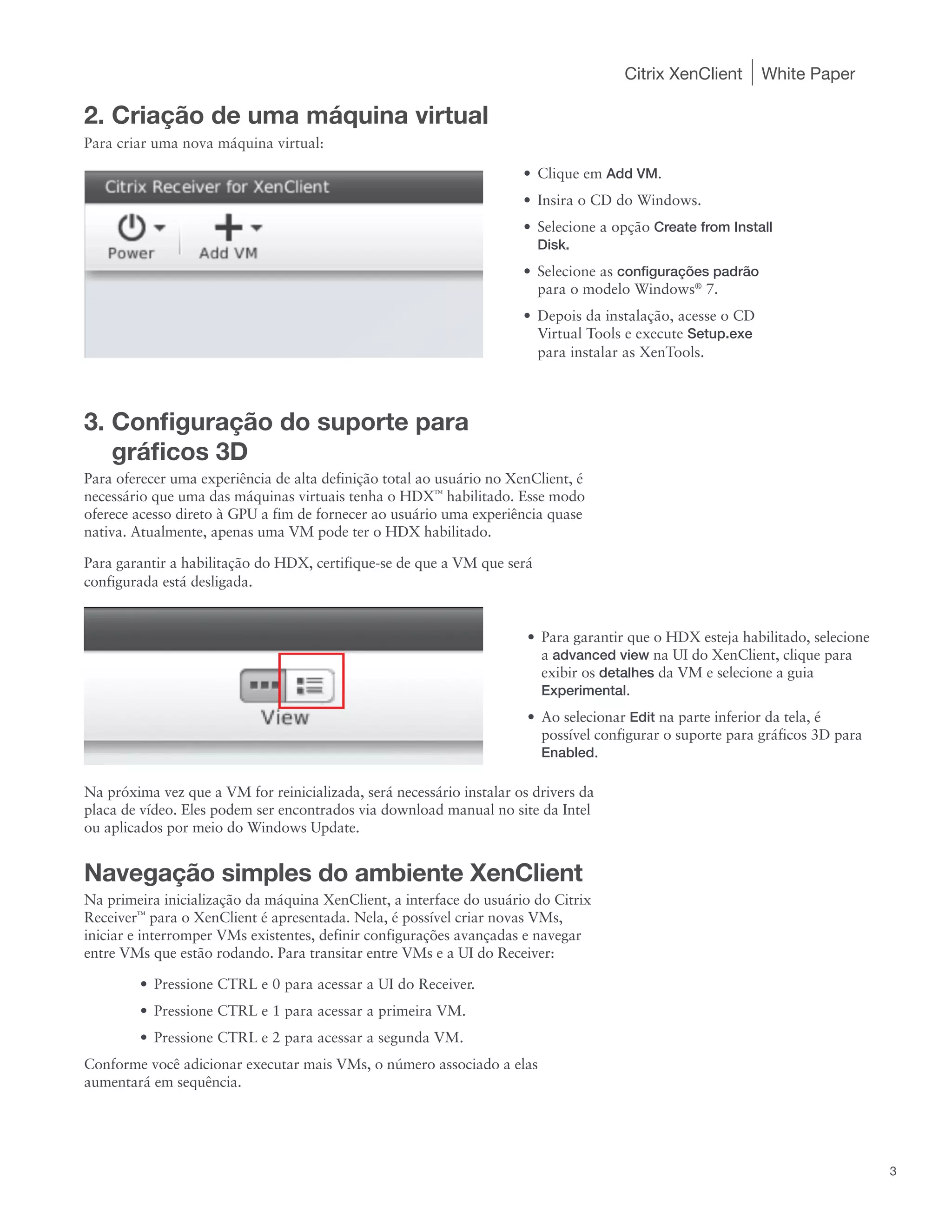 Citrix XenClient       White Paper

2. Criação de uma máquina virtual
Para criar uma nova máquina virtual:

                                                                      •	 Clique em Add VM.
                                                                      •	 Insira o CD do Windows.
                                                                      •	 Selecione a opção Create from Install
                                                                         Disk.
                                                                      •	 Selecione as configurações padrão
                                                                         para o modelo Windows® 7.
                                                                      •	 Depois da instalação, acesse o CD
                                                                         Virtual Tools e execute Setup.exe
                                                                         para instalar as XenTools.



3. Configuração do suporte para
   gráficos 3D
Para oferecer uma experiência de alta definição total ao usuário no XenClient, é
necessário que uma das máquinas virtuais tenha o HDX™ habilitado. Esse modo
oferece acesso direto à GPU a fim de fornecer ao usuário uma experiência quase
nativa. Atualmente, apenas uma VM pode ter o HDX habilitado.

Para garantir a habilitação do HDX, certifique-se de que a VM que será
configurada está desligada.


                                                                       •	 Para garantir que o HDX esteja habilitado, selecione
                                                                          a advanced view na UI do XenClient, clique para
                                                                          exibir os detalhes da VM e selecione a guia
                                                                          Experimental.
                                                                       •	 Ao selecionar Edit na parte inferior da tela, é
                                                                          possível configurar o suporte para gráficos 3D para
                                                                          Enabled.

Na próxima vez que a VM for reinicializada, será necessário instalar os drivers da
placa de vídeo. Eles podem ser encontrados via download manual no site da Intel
ou aplicados por meio do Windows Update.


Navegação simples do ambiente XenClient
Na primeira inicialização da máquina XenClient, a interface do usuário do Citrix
Receiver™ para o XenClient é apresentada. Nela, é possível criar novas VMs,
iniciar e interromper VMs existentes, definir configurações avançadas e navegar
entre VMs que estão rodando. Para transitar entre VMs e a UI do Receiver:

        •	 Pressione CTRL e 0 para acessar a UI do Receiver.
        •	 Pressione CTRL e 1 para acessar a primeira VM.
        •	 Pressione CTRL e 2 para acessar a segunda VM.
Conforme você adicionar executar mais VMs, o número associado a elas
aumentará em sequência.




                                                                                                                                 3
 