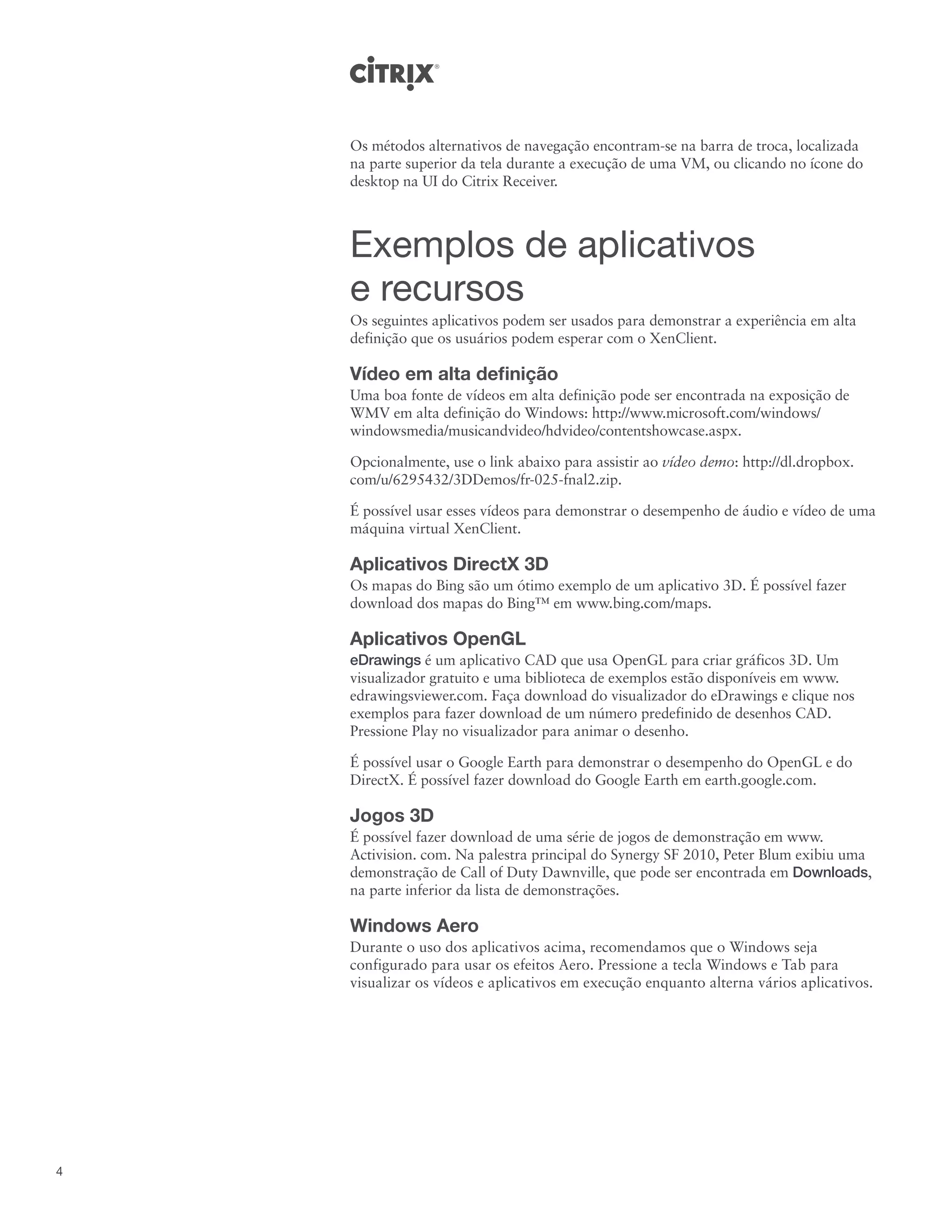 Os métodos alternativos de navegação encontram-se na barra de troca, localizada
    na parte superior da tela durante a execução de uma VM, ou clicando no ícone do
    desktop na UI do Citrix Receiver.



    Exemplos de aplicativos
    e recursos
    Os seguintes aplicativos podem ser usados para demonstrar a experiência em alta
    definição que os usuários podem esperar com o XenClient.

    Vídeo em alta definição
    Uma boa fonte de vídeos em alta definição pode ser encontrada na exposição de
    WMV em alta definição do Windows: http://www.microsoft.com/windows/
    windowsmedia/musicandvideo/hdvideo/contentshowcase.aspx.

    Opcionalmente, use o link abaixo para assistir ao vídeo demo: http://dl.dropbox.
    com/u/6295432/3DDemos/fr-025-fnal2.zip.

    É possível usar esses vídeos para demonstrar o desempenho de áudio e vídeo de uma
    máquina virtual XenClient.

    Aplicativos DirectX 3D
    Os mapas do Bing são um ótimo exemplo de um aplicativo 3D. É possível fazer
    download dos mapas do Bing™ em www.bing.com/maps.

    Aplicativos OpenGL
    eDrawings é um aplicativo CAD que usa OpenGL para criar gráficos 3D. Um
    visualizador gratuito e uma biblioteca de exemplos estão disponíveis em www.
    edrawingsviewer.com. Faça download do visualizador do eDrawings e clique nos
    exemplos para fazer download de um número predefinido de desenhos CAD.
    Pressione Play no visualizador para animar o desenho.

    É possível usar o Google Earth para demonstrar o desempenho do OpenGL e do
    DirectX. É possível fazer download do Google Earth em earth.google.com.

    Jogos 3D
    É possível fazer download de uma série de jogos de demonstração em www.
    Activision. com. Na palestra principal do Synergy SF 2010, Peter Blum exibiu uma
    demonstração de Call of Duty Dawnville, que pode ser encontrada em Downloads,
    na parte inferior da lista de demonstrações.

    Windows Aero
    Durante o uso dos aplicativos acima, recomendamos que o Windows seja
    configurado para usar os efeitos Aero. Pressione a tecla Windows e Tab para
    visualizar os vídeos e aplicativos em execução enquanto alterna vários aplicativos.




4
 