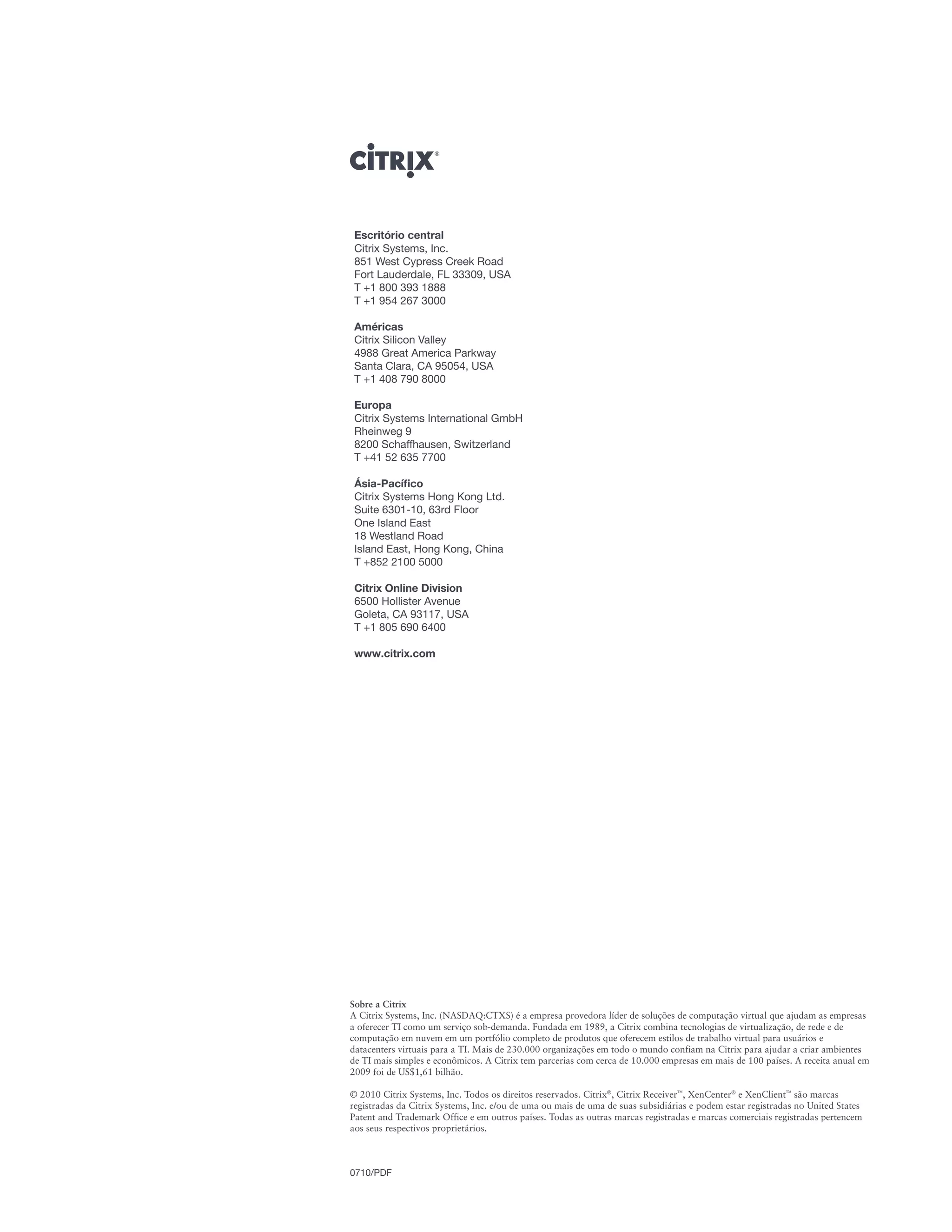 Escritório central
 Citrix Systems, Inc.
 851 West Cypress Creek Road
 Fort Lauderdale, FL 33309, USA
 T +1 800 393 1888
 T +1 954 267 3000

 Américas
 Citrix Silicon Valley
 4988 Great America Parkway
 Santa Clara, CA 95054, USA
 T +1 408 790 8000

 Europa
 Citrix Systems International GmbH
 Rheinweg 9
 8200 Schaffhausen, Switzerland
 T +41 52 635 7700

 Ásia-Pacífico
 Citrix Systems Hong Kong Ltd.
 Suite 6301-10, 63rd Floor
 One Island East
 18 Westland Road
 Island East, Hong Kong, China
 T +852 2100 5000

 Citrix Online Division
 6500 Hollister Avenue
 Goleta, CA 93117, USA
 T +1 805 690 6400

 www.citrix.com




Sobre a Citrix
A Citrix Systems, Inc. (NASDAQ:CTXS) é a empresa provedora líder de soluções de computação virtual que ajudam as empresas
a oferecer TI como um serviço sob-demanda. Fundada em 1989, a Citrix combina tecnologias de virtualização, de rede e de
computação em nuvem em um portfólio completo de produtos que oferecem estilos de trabalho virtual para usuários e
datacenters virtuais para a TI. Mais de 230.000 organizações em todo o mundo confiam na Citrix para ajudar a criar ambientes
de TI mais simples e econômicos. A Citrix tem parcerias com cerca de 10.000 empresas em mais de 100 países. A receita anual em
2009 foi de US$1,61 bilhão.

© 2010 Citrix Systems, Inc. Todos os direitos reservados. Citrix®, Citrix Receiver™, XenCenter® e XenClient™ são marcas
registradas da Citrix Systems, Inc. e/ou de uma ou mais de uma de suas subsidiárias e podem estar registradas no United States
Patent and Trademark Office e em outros países. Todas as outras marcas registradas e marcas comerciais registradas pertencem
aos seus respectivos proprietários.



0710/PDF
 