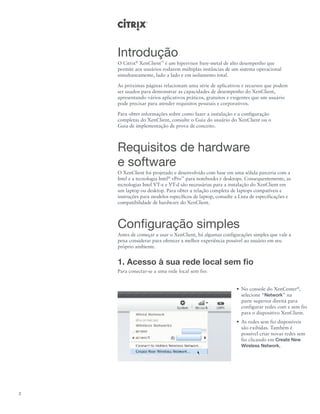 Introdução
    O Citrix® XenClient™ é um hipervisor bare-metal de alto desempenho que
    permite aos usuários rodarem múltiplas instâncias de um sistema operacional
    simultaneamente, lado a lado e em isolamento total.

    As próximas páginas relacionam uma série de aplicativos e recursos que podem
    ser usados para demonstrar as capacidades de desempenho do XenClient,
    apresentando vários aplicativos práticos, gratuitos e exigentes que um usuário
    pode precisar para atender requisitos pessoais e corporativos.

    Para obter informações sobre como fazer a instalação e a configuração
    completas do XenClient, consulte o Guia do usuário do XenClient ou o
    Guia de implementação de prova de conceito.



    Requisitos de hardware
    e software
    O XenClient foi projetado e desenvolvido com base em uma sólida parceria com a
    Intel e a tecnologia Intel® vPro™ para notebooks e desktops. Consequentemente, as
    tecnologias Intel VT-x e VT-d são necessárias para a instalação do XenClient em
    um laptop ou desktop. Para obter a relação completa de laptops compatíveis e
    instruções para modelos específicos de laptop, consulte a Lista de especificações e
    compatibilidade de hardware do XenClient.



    Configuração simples
    Antes de começar a usar o XenClient, há algumas configurações simples que vale a
    pena considerar para oferecer a melhor experiência possível ao usuário em seu
    próprio ambiente.


    1. Acesso à sua rede local sem fio
    Para conectar-se a uma rede local sem fio:


                                                            •	 No console do XenCenter®,
                                                               selecione “Network” na
                                                               parte superior direita para
                                                               configurar redes com e sem fio
                                                               para o dispositivo XenClient.
                                                            •	 As redes sem fio disponíveis
                                                               são exibidas. Também é
                                                               possível criar novas redes sem
                                                               fio clicando em Create New
                                                               Wireless Network.




2
 