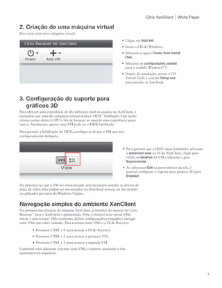 Citrix XenClient       White Paper

2. Criação de uma máquina virtual
Para criar uma nova máquina virtual:

                                                                      •	 Clique em Add VM.
                                                                      •	 Insira o CD do Windows.
                                                                      •	 Selecione a opção Create from Install
                                                                         Disk.
                                                                      •	 Selecione as configurações padrão
                                                                         para o modelo Windows® 7.
                                                                      •	 Depois da instalação, acesse o CD
                                                                         Virtual Tools e execute Setup.exe
                                                                         para instalar as XenTools.



3. Configuração do suporte para
   gráficos 3D
Para oferecer uma experiência de alta definição total ao usuário no XenClient, é
necessário que uma das máquinas virtuais tenha o HDX™ habilitado. Esse modo
oferece acesso direto à GPU a fim de fornecer ao usuário uma experiência quase
nativa. Atualmente, apenas uma VM pode ter o HDX habilitado.

Para garantir a habilitação do HDX, certifique-se de que a VM que será
configurada está desligada.


                                                                       •	 Para garantir que o HDX esteja habilitado, selecione
                                                                          a advanced view na UI do XenClient, clique para
                                                                          exibir os detalhes da VM e selecione a guia
                                                                          Experimental.
                                                                       •	 Ao selecionar Edit na parte inferior da tela, é
                                                                          possível configurar o suporte para gráficos 3D para
                                                                          Enabled.

Na próxima vez que a VM for reinicializada, será necessário instalar os drivers da
placa de vídeo. Eles podem ser encontrados via download manual no site da Intel
ou aplicados por meio do Windows Update.


Navegação simples do ambiente XenClient
Na primeira inicialização da máquina XenClient, a interface do usuário do Citrix
Receiver™ para o XenClient é apresentada. Nela, é possível criar novas VMs,
iniciar e interromper VMs existentes, definir configurações avançadas e navegar
entre VMs que estão rodando. Para transitar entre VMs e a UI do Receiver:

        •	 Pressione CTRL e 0 para acessar a UI do Receiver.
        •	 Pressione CTRL e 1 para acessar a primeira VM.
        •	 Pressione CTRL e 2 para acessar a segunda VM.
Conforme você adicionar executar mais VMs, o número associado a elas
aumentará em sequência.




                                                                                                                                 3
 