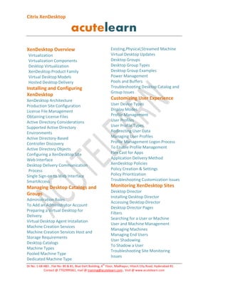 Citrix XenDesktop

Existing,Physical,Streamed Machine
Virtual Desktop Updates
Desktop Groups
Desktop Group Types
Desktop Group Examples
Power Management
Pools and Buffers
Troubleshooting Desktop Catalog and
Group Issues

XenDesktop Overview
Virtualization
Virtualization Components
Desktop Virtualization
XenDesktop Product Family
Virtual Desktop Models
Hosted Desktop Delivery

Installing and Configuring
XenDesktop

Customizing User Experience

XenDesktop Architecture
Production Site Configuration
License File Management
Obtaining License Files
Active Directory Considerations
Supported Active Directory
Environments
Active Directory-Based
Controller Discovery
Active Directory Objects
Configuring a XenDesktop Site
Web Interface
Desktop Delivery Communication
Process
Single Sign-on to Web Interface
SmartAccess

User Device Types
Display Modes
Profile Management
User Profiles
User Profile Types
Redirecting User Data
Managing User Profiles
Profile Management Logon Process
To Enable Profile Management
Flex Cast for Apps
Application Delivery Method
XenDesktop Policies
Policy Creation & Settings
Policy Prioritization
Troubleshooting Customization Issues

Monitoring XenDesktop Sites

Managing Desktop Catalogs and
Groups

Desktop Director
Installing Desktop Director
Accessing Desktop Director
Desktop Director Pages
Filters
Searching for a User or Machine
User and Machine Management
Managing Machines
Managing End Users
User Shadowing
To Shadow a User
Troubleshooting Site Monitoring
Issues

Administration Roles
To Add an Administrator Account
Preparing a Virtual Desktop for
Delivery
Virtual Desktop Agent Installation
Machine Creation Services
Machine Creation Services Host and
Storage Requirements
Desktop Catalogs
Machine Types
Pooled Machine Type
Dedicated Machine Type
th

Dr No: 1-68 4&5 , Flat No: 80 & 81, Blue Dart Building, 4 Floor, Madhapur, Hitech City Road, Hyderabad-81
Contact @ 7702999361, mail @ training@acutelearn.com , Visit @ www.acutelearn.com

 