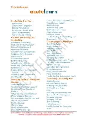 Citrix XenDesktop

Existing,Physical,Streamed Machine
Virtual Desktop Updates
Desktop Groups
Desktop Group Types
Desktop Group Examples
Power Management
Pools and Buffers
Troubleshooting Desktop Catalog and
Group Issues

XenDesktop Overview
Virtualization
Virtualization Components
Desktop Virtualization
XenDesktop Product Family
Virtual Desktop Models
Hosted Desktop Delivery

Installing and Configuring
XenDesktop

Customizing User Experience

XenDesktop Architecture
Production Site Configuration
License File Management
Obtaining License Files
Active Directory Considerations
Supported Active Directory
Environments
Active Directory-Based
Controller Discovery
Active Directory Objects
Configuring a XenDesktop Site
Web Interface
Desktop Delivery Communication
Process
Single Sign-on to Web Interface
SmartAccess

User Device Types
Display Modes
Profile Management
User Profiles
User Profile Types
Redirecting User Data
Managing User Profiles
Profile Management Logon Process
To Enable Profile Management
Flex Cast for Apps
Application Delivery Method
XenDesktop Policies
Policy Creation & Settings
Policy Prioritization
Troubleshooting Customization Issues

Monitoring XenDesktop Sites

Managing Desktop Catalogs and
Groups

Desktop Director
Installing Desktop Director
Accessing Desktop Director
Desktop Director Pages
Filters
Searching for a User or Machine
User and Machine Management
Managing Machines
Managing End Users
User Shadowing
To Shadow a User
Troubleshooting Site Monitoring
Issues

Administration Roles
To Add an Administrator Account
Preparing a Virtual Desktop for
Delivery
Virtual Desktop Agent Installation
Machine Creation Services
Machine Creation Services Host and
Storage Requirements
Desktop Catalogs
Machine Types
Pooled Machine Type
Dedicated Machine Type
th

Dr No: 1-68 4&5 , Flat No: 80 & 81, Blue Dart Building, 4 Floor, Madhapur, Hitech City Road, Hyderabad-81
Contact @ 7702999361, mail @ training@acutelearn.com , Visit @ www.acutelearn.com

 