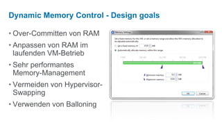 Dynamic Memory Control - Design goals

• Over-Committen von RAM
• Anpassen von RAM im
  laufenden VM-Betrieb
• Sehr performantes
  Memory-Management
• Vermeiden von Hypervisor-
  Swapping
• Verwenden von Balloning
 