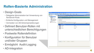Rollen-Basierte Administration
• Design-Goals
 • Delegierte Administration bei Verwendung von
   XenServer-Pools
 • Einfache Konfiguration und Management
 • Vermeiden von AD-Schemaerweiterungen

• Definiert Benutzer-Rollen mit
  unterschiedlichen Berechtigungen
• Poolweite Rollendefinition
• Konfiguration für Benutzer
  und/oder Gruppen
• Ermöglicht Audit-Logging
• AD-Integration
 