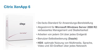 Citrix XenApp 6



                  • De-facto-Standard für Anwendungs-Bereitstellung
                  • Abgestimmt für Microsoft Windows Server 2008 R2:
                    verbessertes Management und Skalierbarkeit
                  • Arbeiten von jedem Ort über jedes Endgerät
                  • Benutzer-Selbstbedienung (Dazzle)
                  • HDX: optimale Nutzung von Multimedia, Sprache,
                    Video und 3D-Grafiken über jedes Netzwerk
 