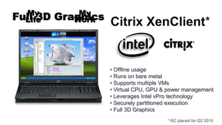 My          My
Full 3D
  Life    Graphics
             Work    Citrix XenClient*


                     • Offline usage
                     • Runs on bare metal
                     • Supports multiple VMs
                     • Virtual CPU, GPU & power management
                     • Leverages Intel vPro technology
                     • Securely partitioned execution
                     • Full 3D Graphics
                                         * RC planed for Q2 2010
 