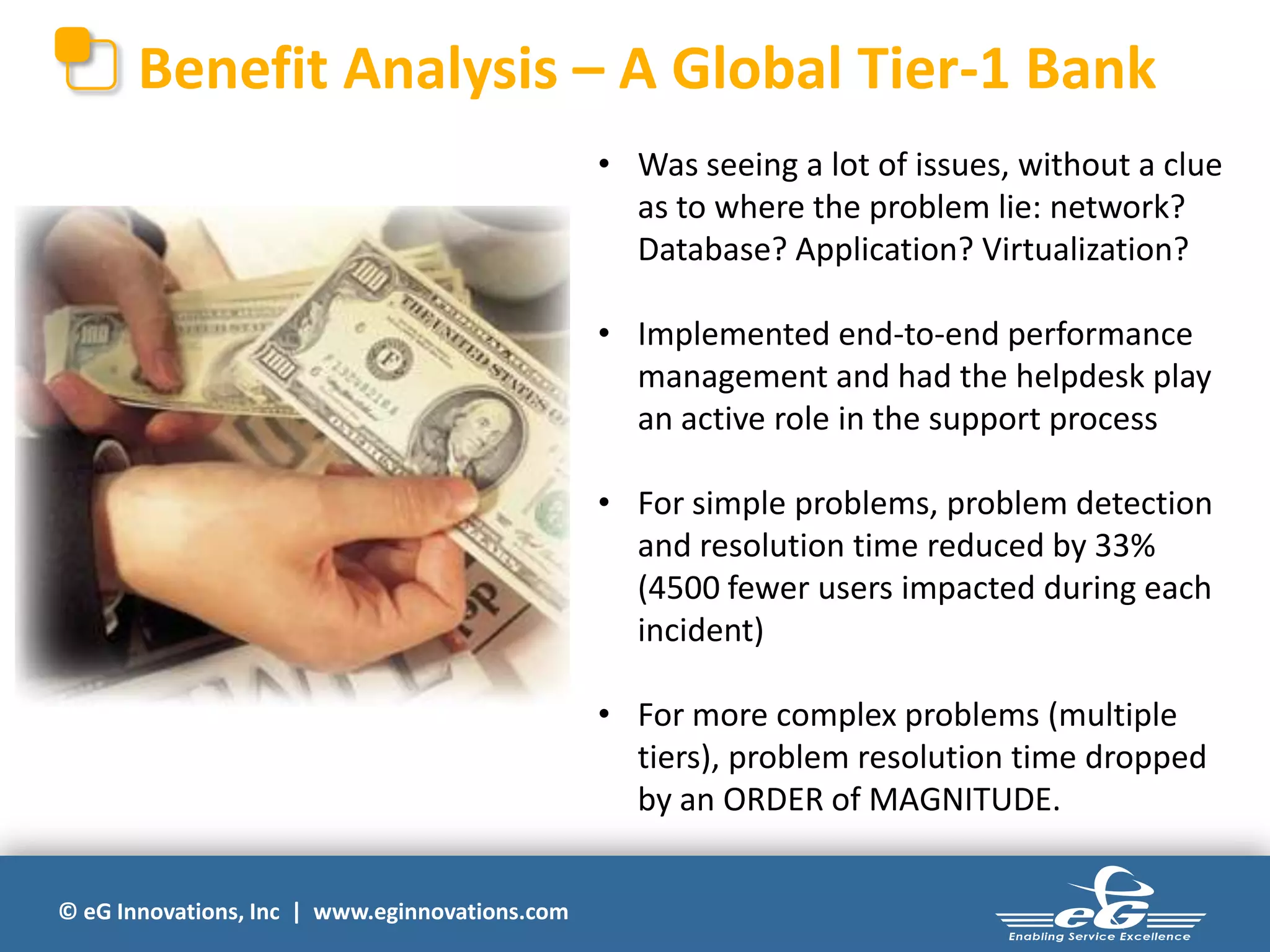 Benefit Analysis – A Global Tier-1 Bank
• Was seeing a lot of issues, without a clue
as to where the problem lie: network?
Database? Application? Virtualization?
• Implemented end-to-end performance
management and had the helpdesk play
an active role in the support process
• For simple problems, problem detection
and resolution time reduced by 33%
(4500 fewer users impacted during each
incident)
• For more complex problems (multiple
tiers), problem resolution time dropped
by an ORDER of MAGNITUDE.
© eG Innovations, Inc | www.eginnovations.com

 