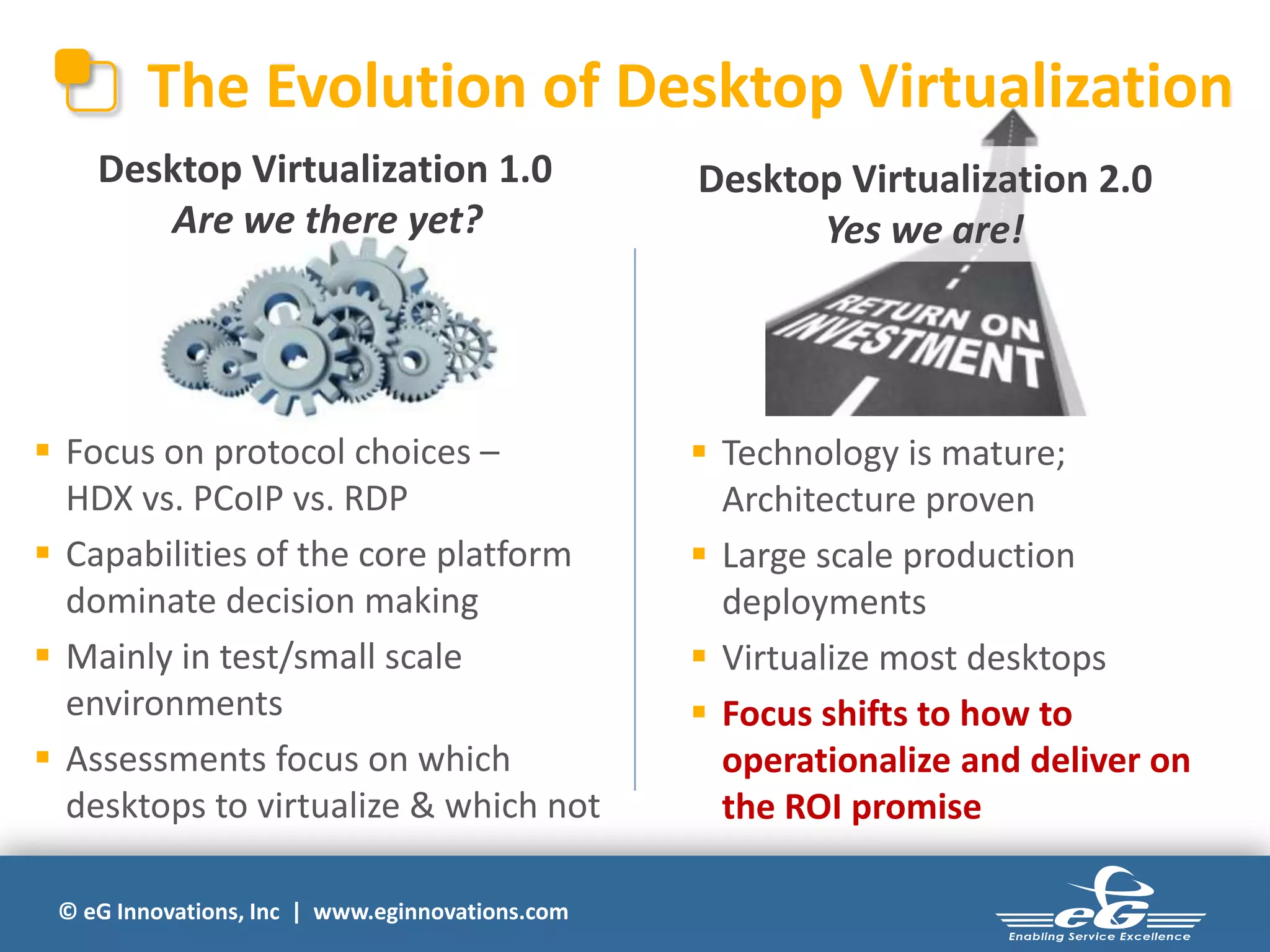 The Evolution of Desktop Virtualization
Desktop Virtualization 1.0
Are we there yet?

 Focus on protocol choices –
HDX vs. PCoIP vs. RDP
 Capabilities of the core platform
dominate decision making
 Mainly in test/small scale
environments
 Assessments focus on which
desktops to virtualize & which not
© eG Innovations, Inc | www.eginnovations.com

Desktop Virtualization 2.0
Yes we are!

 Technology is mature;
Architecture proven
 Large scale production
deployments
 Virtualize most desktops
 Focus shifts to how to
operationalize and deliver on
the ROI promise

 