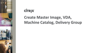 Create Master Image, VDA,
Machine Catalog, Delivery Group
 