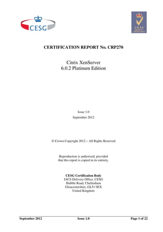 CERTIFICATION REPORT No. CRP270

Citrix XenServer
6.0.2 Platinum Edition

Issue 1.0
September 2012

© Crown Copyright 2012 – All Rights Reserved

Reproduction is authorised, provided
that this report is copied in its entirety.

CESG Certification Body
IACS Delivery Office, CESG
Hubble Road, Cheltenham
Gloucestershire, GL51 0EX
United Kingdom

September 2012

Issue 1.0

Page 1 of 22

 