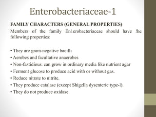 Enterobacteriaceae-1
FAMILY CHARACTERS (GENERAL PROPERTIES)
Members of the family En1erobacteriaceae should have !he
following properties:
• They are gram-negative bacilli
• Aerobes and facultative anaerobes
• Non-fastidious. can grow in ordinary media like nutrient agar
• Ferment glucose to produce acid with or without gas.
• Reduce nitrate to nitrite.
• They produce catalase (except Shigella dysenterie type-l).
• They do not produce oxidase.
 