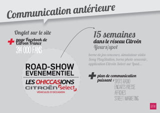 ommu nication a ntérieure
C
    Onglet sur le site
                            15 semaines
+ 314 000 fans
    page Facebook de
    Citroen France          dans le réseau Citroën
                            4jours/spot
                         borne de jeu concours, simulateur vidéo
                         Sony PlayStation, borne photo souvenir,




                         +
                         application Citroën Select sur Ipad...


                              plan de communication
                              puissant : spots radio
                                          encarts presse
                                          affiches
                                          street marketing
 