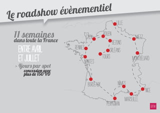 e road show évèn ementiel
L
                                                         Lille
    11 semaines                     Caen        Rouen                   Metz
    dans toute la France                               Bezons
      entre avril          Rennes                    Orléans
      et juillet                Nantes
                                                Tours                 Montbéliard
    > 4jours par spot
        concession avec
        plus de 150 VO

                                     Bordeaux             Nîmes
                                                                               Nice
                                                                 Marseille
                                                   Perpignan
 