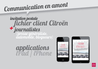 ommu nication e n amont
C
    invitation p�tale
      ﬁchier client Citroën
    + journalistes
       (presse généraliste,
       automobile, blogueurs)
                                                     l’occasion
       applications
                                   l’occasion
                                d’être Select !   d’être Select !

       iPad / iPhone
 