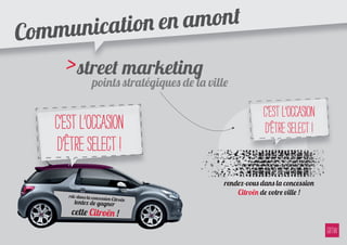 ommu nication e n amont
C
      > street marketing ville
          points stratégiques de la

                                                c’est l’occasion
    c’est l’occasion                            d’être Select !
    d’être Select !
                                   rendez-vous dans la concession
       rdv dans la concessi
                                       Citroën de votre ville !
                           on Ci
         tentez de gagner troën
        cette Citroën !
 