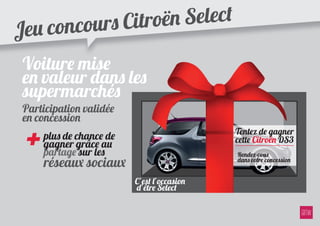 Jeu con cours Citr oën Select

 Voiture mise
 en valeur dans les
 supermarchés
 Participation validée
 en concession

 +   plus de chance de
     gagner grâce au
     partage sur les
                                            Tentez de gagner
                                            cette Citroën DS3
                                            Rendez-vous
     réseaux sociaux                        dans votre concession


                         C’est l’occasion
                         d’être Select
 