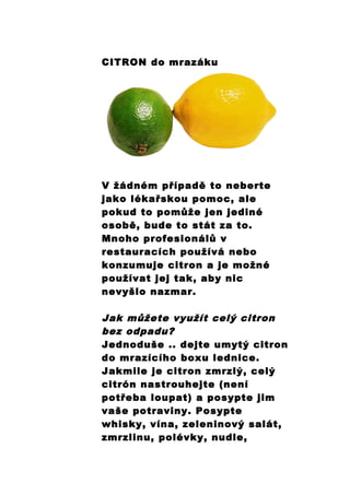 CITRON do mrazáku
V žádném případě to neberte
jako lékařskou pomoc, ale
pokud to pomůže jen jediné
osobě, bude to stát za to.
Mnoho profesionálů v
restauracích používá nebo
konzumuje citron a je možné
používat jej tak, aby nic
nevyšlo nazmar.
Jak můžete využít celý citron
bez odpadu?
Jednoduše .. dejte umytý citron
do mrazícího boxu lednice.
Jakmile je citron zmrzlý, celý
citrón nastrouhejte (není
potřeba loupat) a posypte jim
vaše potraviny. Posypte
whisky, vína, zeleninový salát,
zmrzlinu, polévky, nudle,
 