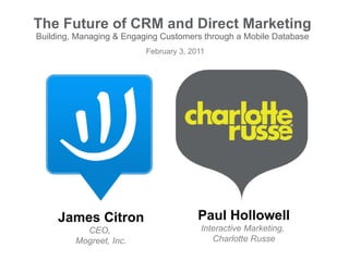 The Future of CRM and Direct Marketing Building, Managing & Engaging Customers through a Mobile Database February 3, 2011 James Citron CEO,  Mogreet, Inc. Paul Hollowell Interactive Marketing,  Charlotte Russe 