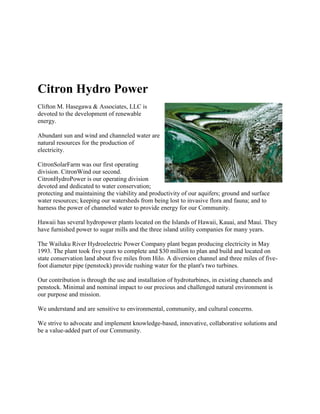 Citron Hydro Power
Clifton M. Hasegawa & Associates, LLC is
devoted to the development of renewable
energy.

Abundant sun and wind and channeled water are
natural resources for the production of
electricity.

CitronSolarFarm was our first operating
division. CitronWind our second.
CitronHydroPower is our operating division
devoted and dedicated to water conservation;
protecting and maintaining the viability and productivity of our aquifers; ground and surface
water resources; keeping our watersheds from being lost to invasive flora and fauna; and to
harness the power of channeled water to provide energy for our Community.

Hawaii has several hydropower plants located on the Islands of Hawaii, Kauai, and Maui. They
have furnished power to sugar mills and the three island utility companies for many years.

The Wailuku River Hydroelectric Power Company plant began producing electricity in May
1993. The plant took five years to complete and $30 million to plan and build and located on
state conservation land about five miles from Hilo. A diversion channel and three miles of five-
foot diameter pipe (penstock) provide rushing water for the plant's two turbines.

Our contribution is through the use and installation of hydroturbines, in existing channels and
penstock. Minimal and nominal impact to our precious and challenged natural environment is
our purpose and mission.

We understand and are sensitive to environmental, community, and cultural concerns.

We strive to advocate and implement knowledge-based, innovative, collaborative solutions and
be a value-added part of our Community.
 