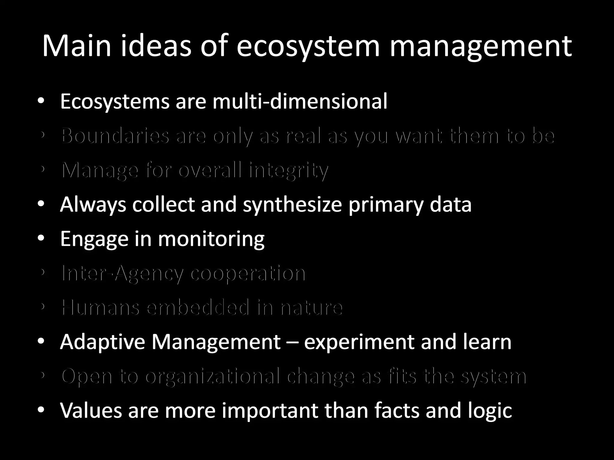 Main ideas of ecosystem management
•   Ecosystems are multi-dimensional
•   Boundaries are only as real as you want them to be
•   Manage for overall integrity
•   Always collect and synthesize primary data
•   Engage in monitoring
•   Inter-Agency cooperation
•   Humans embedded in nature
•   Adaptive Management – experiment and learn
•   Open to organizational change as fits the system
•   Values are more important than facts and logic
 