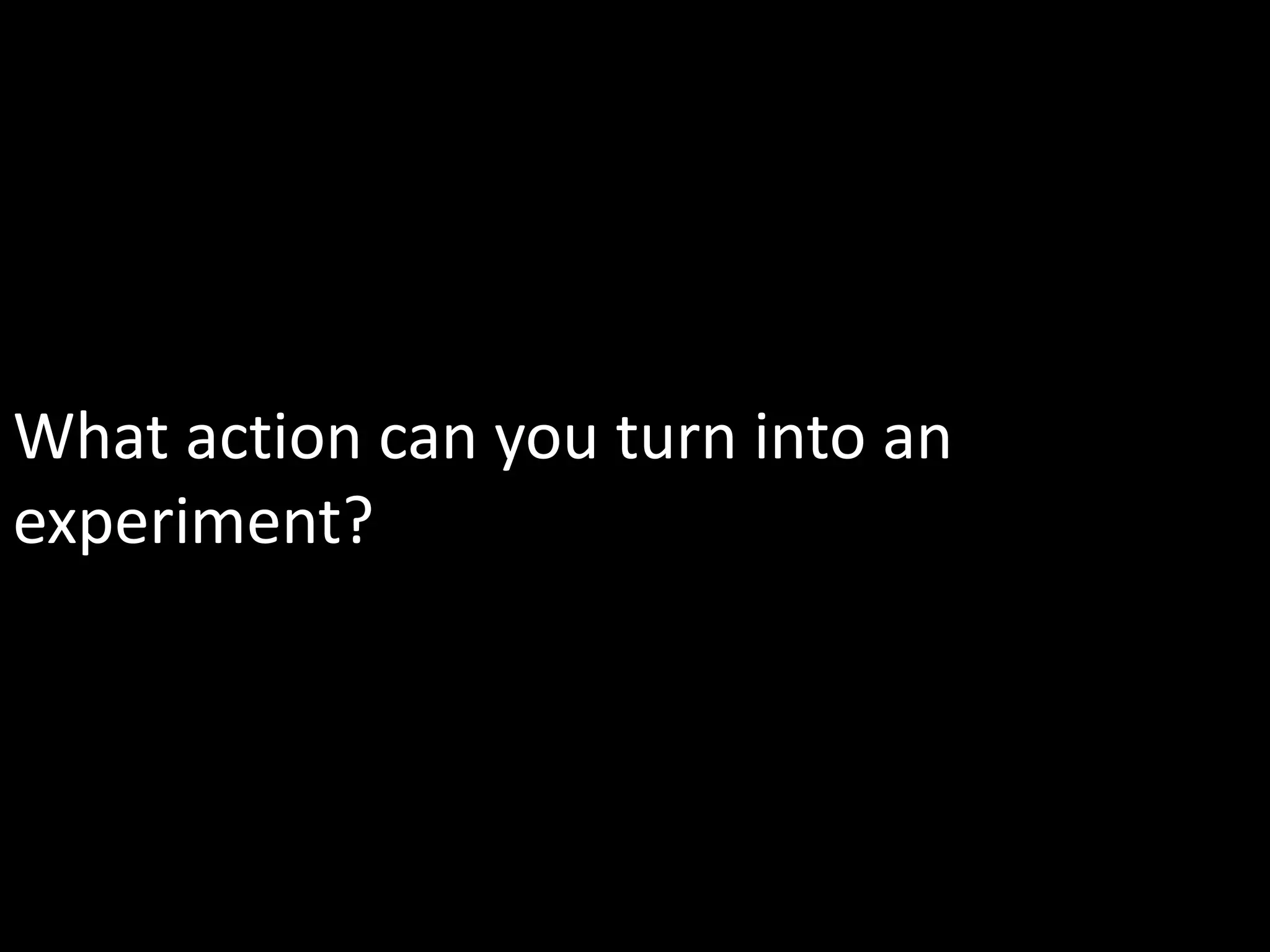 What action can you turn into an
experiment?
 